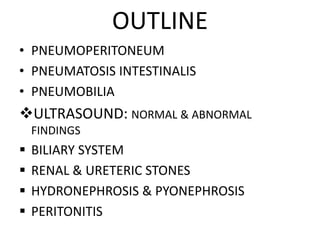 OUTLINE
• PNEUMOPERITONEUM
• PNEUMATOSIS INTESTINALIS
• PNEUMOBILIA
ULTRASOUND: NORMAL & ABNORMAL
FINDINGS
 BILIARY SYSTEM
 RENAL & URETERIC STONES
 HYDRONEPHROSIS & PYONEPHROSIS
 PERITONITIS
 