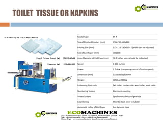 TOILET TISSUE OR NAPKINS 
Model Type ST‐A 
Size of Finished Product (mm) 230x230‐460x460 
Folding Size (mm) 115x115‐230x230±2 (width can be adjusted) 
Size of Coil Paper (mm) ≤ΦΦ1100 
Inner Diameter of Coil Paper(mm) 76.2 (other specs should be indicated) 
Speed 0‐160 m/min 
Power 2.2‐4kw (Frequency control of motor speed) 
Dimension (mm) 3150x800x1600mm 
Weight 1050kg‐2000kg 
Embossing Foot‐rolls Felt roller, rubber rolle, wool roller, steel roller 
Numbering System Electronic counting 
Driven System Synchronous belt and gearbox 
Calendering Steel to steel, steel to rubber 
Automatic rolling of Coil Paper Gas dynamic type 
 