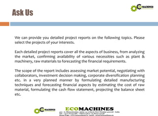 Ask Us 
We can provide you detailed project reports on the following topics. Please 
select the projects of your interests. 
Each detailed project reports cover all the aspects of business, from analyzing 
the market, confirming availability of various necessities such as plant & 
machinery, raw materials to forecasting the financial requirements. 
The scope of the report includes assessing market potential, negotiating with 
collaborators, investment decision making, corporate diversification planning 
etc. in a very planned manner by formulating detailed manufacturing 
techniques and forecasting financial aspects by estimating the cost of raw 
material, formulating the cash flow statement, projecting the balance sheet 
etc. 
 