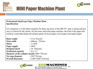 MINI PaperMachine Plant 
Professional Small type PaperMachine Plant 
Specification: 
For a beginner, it is the fittest machine for them, the price of the 600/787 type is cheap and also 
easy to control for the clients. for the tissue and toilet paper machine: the kind of the paper this 
machine could make:high and medium grade of tissue paper, towel paper and napkin paper. 
Basis weight : 13 to 30 g/m2 
Trim width : 600mm /787mm 
Motor : 1.5 KW 
Paper supply : 380V 
Designed speed : 10- 30m/min 
Production capacity : 0.5--1 T 
Diameter of the cylinder mould : 800* 750 mm 
Net cage diameter : 550*750 mm 
Overall dimension : 3100*1200*1550 mm 
 