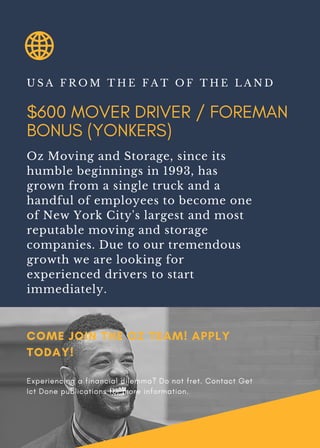 $600 MOVER DRIVER / FOREMAN
BONUS (YONKERS)
U S A F R O M T H E F A T O F T H E L A N D
Oz Moving and Storage, since its
humble beginnings in 1993, has
grown from a single truck and a
handful of employees to become one
of New York City's largest and most
reputable moving and storage
companies. Due to our tremendous
growth we are looking for
experienced drivers to start
immediately.
COME JOIN THE OZ TEAM! APPLY
TODAY!
Experiencing a financial dilemma? Do not fret. Contact Get
Ict Done publications for more information.
 