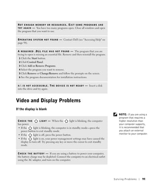 NOT ENOUGH MEMORY OR RESOURCES. EXIT SOME PROGRAMS AND
 T R Y A G A I N — You have too many programs open. Close all windows and open
 the program that you want to use.


 O P E R A T I N G S Y S T E M N O T F O U N D — Contact Dell (see "Accessing Help" on
 page 98).


 A R E Q U I R E D . D L L F I L E W A S N O T F O U N D — The program that you are
 trying to open is missing an essential file. Remove and then reinstall the program.
  1 Click the Start button.
  2 Click Control Panel.
  3 Click Add or Remove Programs.
  4 Select the program you want to remove.
  5 Click Remove or Change/Remove and follow the prompts on the screen.
  6 See the program documentation for installation instructions.


 X : I S N O T A C C E S S I B L E .   T H E D E V I C E I S N O T R E A D Y — Insert a disk
 into the drive and try again.



Video and Display Problems
If the display is blank
                                                                                                   NOTE: If you are using a
                                                                                                   program that requires a
 CHECK THE             L I G H T — When the        light is blinking, the computer                 higher resolution than
 has power.                                                                                        your computer supports,
 • If the       light is blinking, the computer is in standby mode—press the                       it is recommended that
    power button to exit standby mode.                                                             you attach an external
 • If the       light is off, press the power button.                                              monitor to your computer.
 • If the       light is on, your power management settings may have caused the
    display to turn off. Try pressing any key or move the cursor to exit standby
    mode.


 C H E C K T H E B A T T E R Y — If you are using a battery to power your computer,
 the battery charge may be depleted. Connect the computer to an electrical outlet
 using the AC adapter, and turn on the computer.




                                                                                                Solving Pr oblems      99
 