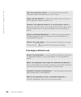 w w w. d e l l . c o m | s u p p o r t . d e l l . c o m




                                                                                      TE S T T H E E L E C T R I C A L O U T L E T — Ensure that the electrical outlet is
                                                                                      working by testing it with another device, such as a lamp.


                                                                                      C H E C K T H E A C A D A P T E R — Check the AC adapter cable connections. If
                                                                                      the AC adapter has a light, ensure that it is on.


                                                                                      CONNECT THE COMPUTER DIRECTLY TO AN ELECTRICAL OUTLET —
                                                                                      Bypass power protection devices, power strips, and the extension cable to verify
                                                                                      that the computer turns on. To access the help file, see "Accessing Help" on
                                                                                      page 98.


                                                                                      A D J U S T T H E P O W E R P R O P E R T I E S — Search for the keyword standby in
                                                                                      the Help and Support Center. For instructions on accessing help files, see
                                                                                      "Accessing Help" on page 98.


                                                                                      S W I T C H T H E V I D E O I M A G E — If your computer is attached to an external

                                                                                      monitor, press                   to switch the video image to the display.



                                                                                     If the display is difficult to read

                                                                                      A D J U S T T H E B R I G H T N E S S — See the Tell Me How help file for instructions
                                                                                      on adjusting the brightness. To access the help file, see "Accessing Help" on
                                                                                      page 98.


                                                                                      MOVE THE SUBWOOFER AWAY FROM THE COMPUTER OR MONITOR —
                                                                                      If your external speaker system includes a subwoofer, ensure that the subwoofer is
                                                                                      at least 60 cm (2 ft) away from the computer or external monitor.


                                                                                      E L I M I N A T E P O S S I B L E I N T E R F E R E N C E — Turn off nearby fans, fluorescent
                                                                                      lights, halogen lamps, or other appliances.


                                                                                      RO T A T E T H E C O M P U T E R T O F A C E A D I F F E R E N T D I R E C T I O N —
                                                                                      Eliminate sunlight glare, which can cause poor picture quality.




                                                           100   Solving Pr oblems
 