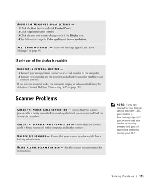 ADJUST THE WINDOWS DISPLAY SETTINGS —
  1 Click the Start button and click Control Panel.
  2 Click Appearance and Themes.
  3 Click the area you want to change or click the Display icon.
  4 Try different settings for Color quality and Screen resolution.


 S E E " E R R O R M E S S A G E S " — If an error message appears, see "Error
 Messages" on page 98.


If only part of the display is readable

 CONNECT AN EXTERNAL MONITOR —
  1 Turn off your computer and connect an external monitor to the computer.
  2 Turn on the computer and the monitor, and adjust the monitor brightness and
    contrast controls.
 If the external monitor works, the computer display or video controller may be
 defective. Contact Dell (see "Contacting Dell" on page 139).



Scanner Problems
                                                                                            NOTE: If you can
                                                                                            connect to your Internet
 C H E C K T H E P O W E R C A B L E C O N N E C T I O N — Ensure that the scanner          service provider (ISP),
 power cable is firmly connected to a working electrical power source and that the          your modem is
 scanner is turned on.                                                                      functioning properly. If
                                                                                            you are sure that your
 C H E C K T H E S C A N N E R C A B L E C O N N E C T I O N — Ensure that the scanner      modem is working
 cable is firmly connected to the computer and to the scanner.                              properly and you still
                                                                                            experience problems,
                                                                                            contact your ISP .
 U N L O C K T H E S C A N N E R — Ensure that your scanner is unlocked if it has a
 locking tab or button.


 R E I N S T A L L T H E S C A N N E R D R I V E R — See the scanner documentation for
 instructions.




                                                                                         Solving Pr oblems       101
 