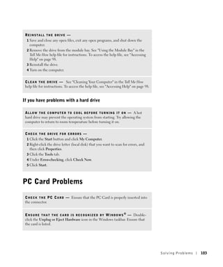 REINSTALL THE DRIVE —
  1 Save and close any open files, exit any open programs, and shut down the
    computer.
  2 Remove the drive from the module bay. See "Using the Module Bay" in the
    Tell Me How help file for instructions. To access the help file, see "Accessing
    Help" on page 98.
  3 Reinstall the drive.
  4 Turn on the computer.


 C L E A N T H E D R I V E — See "Cleaning Your Computer" in the Tell Me How
 help file for instructions. To access the help file, see "Accessing Help" on page 98.


If you have problems with a hard drive

 A L L O W T H E C O M P U T E R T O C O O L B E F O R E T U R N I N G I T O N — A hot
 hard drive may prevent the operating system from starting. Try allowing the
 computer to return to room temperature before turning it on.


 CHECK THE DRIVE FOR ERRORS —
  1 Click the Start button and click My Computer.
  2 Right-click the drive letter (local disk) that you want to scan for errors, and
    then click Properties.
  3 Click the Tools tab.
  4 Under Error-checking, click Check Now.
  5 Click Start.




PC Card Problems
 C H E C K T H E P C C A R D — Ensure that the PC Card is properly inserted into
 the connector.


 E N S U R E T H A T T H E C A R D I S R E C O G N I Z E D B Y W I N D O W S ® — Double-
 click the Unplug or Eject Hardware icon in the Windows taskbar. Ensure that
 the card is listed.




                                                                                           Solving Pr oblems   103
 