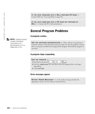 w w w. d e l l . c o m | s u p p o r t . d e l l . c o m




                                                                                           IF YOU HAVE PROBLEMS WITH A DELL-PROVIDED PC CARD —
                                                                                           Contact Dell (see "Accessing Help" on page 98).


                                                                                           IF YOU HAVE PROBLEMS WITH A PC CARD NOT PROVIDED BY
                                                                                           D E L L — Contact the PC Card manufacturer.



                                                                                          General Program Problems
                                                                                          A program crashes
                                                                 NOTE: Software usually
                                                                 includes installation
                                                                 instructions in its       S E E T H E S O F T W A R E D O C U M E N T A T I O N — Many software manufacturers
                                                                 documentation or on a     maintain websites with information that may help you solve the problem. Ensure
                                                                 floppy disk or CD.        that you properly installed and configured the program. Reinstall the program if
                                                                                           necessary.


                                                                                          A program stops responding

                                                                                           END THE PROGRAM —
                                                                                            1 Simultaneously press                              .
                                                                                            2 Click the Applications tab, and then select the program that is no longer
                                                                                              responding.
                                                                                            3 Click End Task.



                                                                                          Error messages appear

                                                                                           R E V I E W " E R R O R M E S S A G E S " — Look up the message and take the
                                                                                           appropriate action. See the software documentation.




                                                           104      Solving Pr oblems
 