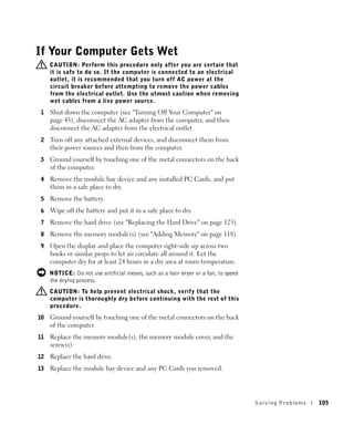 If Your Computer Gets Wet
     CAUTION: Perform this procedure only after you are certain that
     it is safe to do so. If the computer is connected to an electrical
     outlet, it is recommended that you turn off AC power at the
     circuit breaker before attempting to remove the power cables
     from the electrical outlet. Use the utmost caution when removing
     wet cables from a live power source.
1    Shut down the computer (see "Turning Off Your Computer" on
     page 43), disconnect the AC adapter from the computer, and then
     disconnect the AC adapter from the electrical outlet.
2    Turn off any attached external devices, and disconnect them from
     their power sources and then from the computer.
3    Ground yourself by touching one of the metal connectors on the back
     of the computer.
4    Remove the module bay device and any installed PC Cards, and put
     them in a safe place to dry.
5    Remove the battery.
6    Wipe off the battery and put it in a safe place to dry.
7    Remove the hard drive (see "Replacing the Hard Drive" on page 123).
8    Remove the memory module(s) (see "Adding Memory" on page 118).
9    Open the display and place the computer right-side up across two
     books or similar props to let air circulate all around it. Let the
     computer dry for at least 24 hours in a dry area at room temperature.
     NOTICE: Do not use artificial means, such as a hair dryer or a fan, to speed
     the drying process.
     CAUTION: To help prevent electrical shock, verify that the
     computer is thoroughly dry before continuing with the rest of this
     procedure.
10   Ground yourself by touching one of the metal connectors on the back
     of the computer.
11   Replace the memory module(s), the memory module cover, and the
     screw(s).
12   Replace the hard drive.
13   Replace the module bay device and any PC Cards you removed.




                                                                                    Solving Pr oblems   105
 