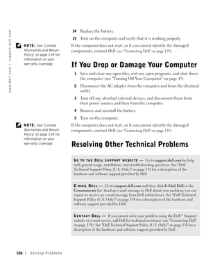 14   Replace the battery.
w w w. d e l l . c o m | s u p p o r t . d e l l . c o m




                                                                                           15   Turn on the computer and verify that it is working properly.
                                                                 NOTE: See "Limited        If the computer does not start, or if you cannot identify the damaged
                                                                 Warranties and Return     components, contact Dell (see "Contacting Dell" on page 139).
                                                                 Policy" on page 159 for
                                                                 information on your
                                                                 warranty coverage.
                                                                                           If You Drop or Damage Your Computer
                                                                                            1   Save and close any open files, exit any open programs, and shut down
                                                                                                the computer (see "Turning Off Your Computer" on page 43).
                                                                                            2   Disconnect the AC adapter from the computer and from the electrical
                                                                                                outlet.
                                                                                            3   Turn off any attached external devices, and disconnect them from
                                                                                                their power sources and then from the computer.
                                                                                            4   Remove and reinstall the battery.
                                                                                            5   Turn on the computer.
                                                                 NOTE: See "Limited        If the computer does not start, or if you cannot identify the damaged
                                                                 Warranties and Return     components, contact Dell (see "Contacting Dell" on page 139).
                                                                 Policy" on page 159 for
                                                                 information on your
                                                                 warranty coverage.
                                                                                           Resolving Other Technical Problems

                                                                                            G O T O T H E D E L L S U P P O R T W E B S I T E — Go to support.dell.com for help
                                                                                            with general usage, installation, and troubleshooting questions. See "Dell
                                                                                            Technical Support Policy (U.S. Only)" on page 138 for a description of the
                                                                                            hardware and software support provided by Dell.


                                                                                            E - M A I L D E L L — Go to support.dell.com and then click E-Mail Dell in the
                                                                                            Communicate list. Send an e-mail message to Dell about your problem; you can
                                                                                            expect to receive an e-mail message from Dell within hours. See "Dell Technical
                                                                                            Support Policy (U.S. Only)" on page 138 for a description of the hardware and
                                                                                            software support provided by Dell.


                                                                                            C O N T A C T D E L L — If you cannot solve your problem using the Dell™ Support
                                                                                            website or e-mail service, call Dell for technical assistance (see "Contacting Dell"
                                                                                            on page 139). See "Dell Technical Support Policy (U.S. Only)" on page 138 for a
                                                                                            description of the hardware and software support provided by Dell.




                                                           106      Solving Pr oblems
 