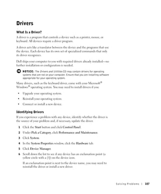Drivers
What Is a Driver?
A driver is a program that controls a device such as a printer, mouse, or
keyboard. All devices require a driver program.

A driver acts like a translator between the device and the programs that use
the device. Each device has its own set of specialized commands that only
its driver recognizes.

Dell ships your computer to you with required drivers already installed—no
further installation or configuration is needed.

     NOTICE: The Drivers and Utilities CD may contain drivers for operating
     systems that are not on your computer. Ensure that you are installing software
     appropriate for your operating system.
Many drivers, such as the keyboard driver, come with your Microsoft®
Windows® operating system. You may need to install drivers if you:

 •   Upgrade your operating system.
 •   Reinstall your operating system.
 •   Connect or install a new device.

Identifying Drivers
If you experience a problem with any device, identify whether the driver is
the source of your problem and, if necessary, update the driver.

 1   Click the Start button and click Control Panel.
 2   Under Pick a Category, click Performance and Maintenance.
 3   Click System.
 4   In the System Properties window, click the Hardware tab.
 5   Click Device Manager.
 6   Scroll down the list to see if any device has an exclamation point (a
     yellow circle with a [!]) on the device icon.
     If an exclamation point is next to the device name, you may need to
     reinstall the driver or install a new driver.




                                                                                      Solving Pr oblems   107
 