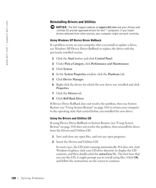 Reinstalling Drivers and Utilities
w w w. d e l l . c o m | s u p p o r t . d e l l . c o m




                                                                                          NOTICE: The Dell Support website at support.dell.com and your Drivers and
                                                                                          Utilities CD provide approved drivers for Dell™ computers. If you install
                                                                                          drivers obtained from other sources, your computer might not work correctly.

                                                                                     Using Windows XP Device Driver Rollback
                                                                                     If a problem occurs on your computer after you install or update a driver,
                                                                                     use Windows XP Device Driver Rollback to replace the driver with the
                                                                                     previously installed version.

                                                                                      1   Click the Start button and click Control Panel.
                                                                                      2   Under Pick a Category, click Performance and Maintenance.
                                                                                      3   Click System.
                                                                                      4   In the System Properties window, click the Hardware tab.
                                                                                      5   Click Device Manager.
                                                                                      6   Right-click the device for which the new driver was installed and click
                                                                                          Properties.
                                                                                      7   Click the Drivers tab.
                                                                                      8   Click Roll Back Driver.
                                                                                     If Device Driver Rollback does not resolve the problem, then use System
                                                                                     Restore (see "Using System Restore" on page 110) to return your computer
                                                                                     to the operating state that existed before you installed the new driver.

                                                                                     Using the Drivers and Utilities CD
                                                                                     If using Device Driver Rollback or System Restore (see "Using System
                                                                                     Restore" on page 110) does not resolve the problem, then reinstall the driver
                                                                                     from the Drivers and Utilities CD:

                                                                                      1   Save and close any open files, and exit any open programs.
                                                                                      2   Insert the Drivers and Utilities CD.
                                                                                          In most cases, the CD starts running automatically. If it does not, start
                                                                                          Windows Explorer, click your CD drive directory to display the CD
                                                                                          contents, and then double-click the autocd.exe file. The first time that
                                                                                          you run the CD, it might prompt you to install setup files. Click OK,
                                                                                          and follow the instructions on the screen to continue.




                                                           108   Solving Pr oblems
 