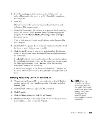 3   From the Language drop-down menu in the toolbar, select your
     preferred language for the driver or utility (if available). A welcome
     screen appears.
 4   Click Next.
     The CD automatically scans your hardware to detect drivers and
     utilities used by your computer.
 5   After the CD completes the hardware scan, you can also detect other
     drivers and utilities. Under Search Criteria, select the appropriate
     categories from the System Model, Operating System, and Topic
     drop-down menus.
     A link or links appear(s) for the specific drivers and utilities used by
     your computer.
 6   Click the link of a specific driver or utility to display information about
     the driver or utility that you want to install.
 7   Click the Install button (if present) to begin installing the driver or
     utility. At the welcome screen, follow the screen prompts to complete
     the installation.
     If no Install button is present, automatic installation is not an option.
     For installation instructions, either see the appropriate instructions in
     the following subsections, or click Extract, follow the extracting
     instructions, and read the readme file.
     If instructed to navigate to the driver files, click the CD directory on
     the driver information window to display the files associated with that
     driver.

Manually Reinstalling Drivers for Windows XP
 1   After extracting the driver files to your hard drive as described in the         NOTE: If you are
     previous section, click the Start button, point to Settings, and click           reinstalling an infrared
     Control Panel.                                                                   sensor driver, you must
                                                                                      first enable the infrared
 2   Click the Start button and right-click My Computer.                              sensor in the system setup
                                                                                      program (see "System
 3   Click Properties.
                                                                                      Setup Screens" on
 4   Click the Hardware tab and click Device Manager.                                 page 135) before
                                                                                      continuing with the driver
 5   Double-click the type of device for which you are installing the driver          installation.
     (for example, Modems or Infrared devices).




                                                                                   Solving Pr oblems       109
 