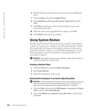 6   Double-click the name of the device for which you are installing the
w w w. d e l l . c o m | s u p p o r t . d e l l . c o m




                                                                                          driver.
                                                                                      7   Click the Driver tab and click Update Driver.
                                                                                      8   Click Install from a list or specific location (Advanced) and click
                                                                                          Next.
                                                                                      9   Click Browse and browse to the location to which you previously
                                                                                          extracted the driver files.
                                                                                     10   When the name of the appropriate driver appears, click Next.
                                                                                     11   Click Finish and restart your computer.


                                                                                     Using System Restore
                                                                                     The Microsoft® Windows® XP operating system provides System Restore
                                                                                     to allow you to return your computer to an earlier operating state (without
                                                                                     affecting data files) if changes to the hardware, software, or other system
                                                                                     settings have left the computer in an undesirable operating state. See the
                                                                                     Help and Support Center for information on using System Restore. To
                                                                                     access help, see page 98.

                                                                                          NOTICE: Make regular backups of your data files. System Restore does not
                                                                                          monitor your data files or recover them.

                                                                                     Creating a Restore Point
                                                                                      1   Click the Start button and click Help and Support.
                                                                                      2   Click System Restore.
                                                                                      3   Follow the instructions on the screen.

                                                                                     Restoring the Computer to an Earlier Operating State
                                                                                          NOTICE: Before you restore the computer to an earlier operating state, save
                                                                                          and close all open files and close all open programs. Do not alter, open, or
                                                                                          delete any files or programs until the system restoration is complete.
                                                                                      1   Click the Start button, point to All Programs→ Accessories→ System
                                                                                          Tools, and then click System Restore.
                                                                                      2   Ensure that Restore my computer to an earlier time is selected and
                                                                                          click Next.




                                                           110   Solving Pr oblems
 