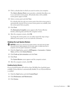 3   Click a calendar date to which you want to restore your computer.
     The Select a Restore Point screen provides a calendar that allows you
     to see and select restore points. All calendar dates with available
     restore points appear in bold.
 4   Select a restore point and click Next.
     If a calendar date has only one restore point, then that restore point is
     automatically selected. If two or more restore points are available, click
     the restore point that you prefer.
 5   Click Next.
     The Restoration Complete screen appears after System Restore
     finishes collecting data and then the computer restarts.
 6   After the computer restarts, click OK.
     To change the restore point, you can either repeat the steps using a
     different restore point, or you can undo the restoration.

Undoing the Last System Restore
     NOTICE: Before you undo the last system restore, save and close all open
     files and close all open programs. Do not alter, open, or delete any files or
     programs until the system restoration is complete.
 1   Click the Start button, point to All Programs→ Accessories→ System
     Tools, and then click System Restore.
 2   Click Undo my last restoration and click Next.
 3   Click Next.
     The System Restore screen appears and the computer restarts.
 4   After the computer restarts, click OK.

Enabling System Restore
If you reinstall Windows XP with less than 200 MB of free hard-disk space
available, System Restore is automatically disabled. To see if System Restore
is enabled:

 1   Click the Start button and click Control Panel.
 2   Click Performance and Maintenance.
 3   Click System.




                                                                                     Solving Pr oblems   111
 