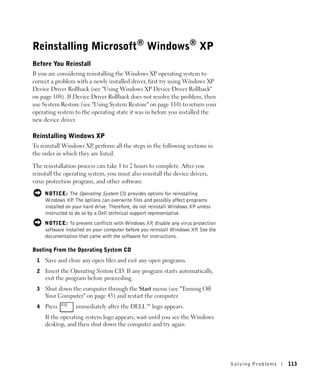 Reinstalling Microsoft® Windows® XP
Before You Reinstall
If you are considering reinstalling the Windows XP operating system to
correct a problem with a newly installed driver, first try using Windows XP
Device Driver Rollback (see "Using Windows XP Device Driver Rollback"
on page 108). If Device Driver Rollback does not resolve the problem, then
use System Restore (see "Using System Restore" on page 110) to return your
operating system to the operating state it was in before you installed the
new device driver.

Reinstalling Windows XP
To reinstall Windows XP perform all the steps in the following sections in
                        ,
the order in which they are listed.

The reinstallation process can take 1 to 2 hours to complete. After you
reinstall the operating system, you must also reinstall the device drivers,
virus protection program, and other software.

     NOTICE: The Operating System CD provides options for reinstalling
     Windows XP The options can overwrite files and possibly affect programs
                  .
     installed on your hard drive. Therefore, do not reinstall Windows XP unless
     instructed to do so by a Dell technical support representative.
     NOTICE: To prevent conflicts with Windows XP disable any virus protection
                                                     ,
     software installed on your computer before you reinstall Windows XP See the
                                                                        .
     documentation that came with the software for instructions.

Booting From the Operating System CD
 1   Save and close any open files and exit any open programs.
 2   Insert the Operating System CD. If any program starts automatically,
     exit the program before proceeding.
 3   Shut down the computer through the Start menu (see "Turning Off
     Your Computer" on page 43) and restart the computer.
 4   Press        immediately after the DELL™ logo appears.
     If the operating system logo appears, wait until you see the Windows
     desktop, and then shut down the computer and try again.




                                                                                   Solving Pr oblems   113
 