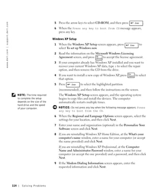 5   Press the arrow keys to select CD-ROM, and then press                 .
w w w. d e l l . c o m | s u p p o r t . d e l l . c o m




                                                                                               6   When the Press any key to boot from CD message appears,
                                                                                                   press any key.

                                                                                              Windows XP Setup
                                                                                               1   When the Windows XP Setup screen appears, press                  to
                                                                                                   select To set up Windows now.
                                                                                               2   Read the information on the Microsoft Windows Licensing
                                                                                                   Agreement screen, and press      to accept the license agreement.
                                                                                               3   If your computer already has Windows XP installed and you want to
                                                                                                   recover your current Windows XP data, type r to select the repair
                                                                                                   option, and then remove the CD from the drive.
                                                                                               4   If you want to install a new copy of Windows XP press
                                                                                                                                                  ,              to select
                                                                                                   that option.
                                                                                               5   Press            to select the highlighted partition
                                                                                                   (recommended), and then follow the instructions on the screen.
                                                                 NOTE: The time required           The Windows XP Setup screen appears, and the operating system
                                                                 to complete the setup             begins to copy files and install the devices. The computer
                                                                 depends on the size of the        automatically restarts multiple times.
                                                                 hard drive and the speed
                                                                 of your computer.                 NOTICE: Do not press any key when the following message appears: Press
                                                                                                   any key to boot from the CD.
                                                                                               6   When the Regional and Language Options screen appears, select the
                                                                                                   settings for your location, and then click Next.
                                                                                               7   Enter your name and organization (optional) in the Personalize Your
                                                                                                   Software screen and click Next.
                                                                                               8   If you are reinstalling Windows XP Home Edition, at the What's your
                                                                                                   computer's name window, enter a name for your computer (or accept
                                                                                                   the name provided) and click Next.
                                                                                                   If you are reinstalling Windows XP Professional, at the Computer
                                                                                                   Name and Administrator Password window, enter a name for your
                                                                                                   computer (or accept the one provided) and a password, and then click
                                                                                                   Next.
                                                                                               9   If the Modem Dialing Information screen appears, enter the
                                                                                                   requested information and click Next.




                                                           114       Solving Pr oblems
 