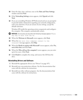 10   Enter the date, time, and time zone in the Date and Time Settings
     window and click Next.
11   If the Networking Settings screen appears, click Typical and click
     Next.
12   If you are reinstalling Windows XP Professional and you are prompted
     to provide further information regarding your network configuration,
     enter your selections. If you are unsure of your settings, accept the
     default selections.
     Windows XP installs the operating system components and configures
     the computer. The computer automatically restarts.
     NOTICE: Do not press any key when the following message appears: Press
     any key to boot from the CD.
13   When the Welcome to Microsoft screen appears, click Next.
14   When the How will this computer connect to the
     Internet? message appears, click Skip.

15   When the Ready to register with Microsoft? screen appears, select No,
     not at this time and click Next.
16   When the Who will use this computer? screen appears, you can enter
     up to five users. Click Next.
17   Click Finish to complete the setup, and remove the CD from the
     drive.

Reinstalling Drivers and Software
 1   Reinstall the appropriate drivers (see "Drivers" on page 107).
 2   Reinstall your virus protection software. See the documentation that
     came with the software for instructions.
 3   Reinstall your other software programs. See the documentation that
     came with the software for instructions.




                                                                              Solving Pr oblems   115
 