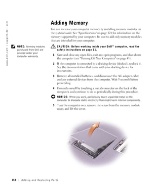 Adding Memory
w w w. d e l l . c o m | s u p p o r t . d e l l . c o m




                                                                                           You can increase your computer memory by installing memory modules on
                                                                                           the system board. See "Specifications" on page 128 for information on the
                                                                                           memory supported by your computer. Be sure to add only memory modules
                                                                                           that are intended for your computer.

                                                                 NOTE: Memory modules           CAUTION: Before working inside your Dell™ computer, read the
                                                                 purchased from Dell are        safety instructions on page 11.
                                                                 covered under your
                                                                 computer warranty.         1   Save and close any open files, exit any open programs, and shut down
                                                                                                the computer (see "Turning Off Your Computer" on page 43).
                                                                                            2   If the computer is connected to a docking device (docked), undock it.
                                                                                                See the documentation that came with your docking device for
                                                                                                instructions.
                                                                                            3   Remove all installed batteries, and disconnect the AC adapter cable
                                                                                                and any external devices from the computer. Wait 5 seconds before
                                                                                                proceeding.
                                                                                            4   Ground yourself by touching a metal connector on the back of the
                                                                                                computer, and continue to do so periodically during this procedure.
                                                                                                NOTICE: While you work, periodically touch unpainted metal on the
                                                                                                computer to dissipate static electricity that might harm internal components.
                                                                                            5   Turn the computer over, remove the screw from the memory module
                                                                                                cover, and lift the cover.




                                                           118      Adding and Re placing Par ts
 