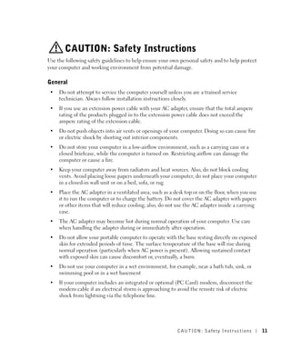 CAUTION: Safety Instructions
Use the following safety guidelines to help ensure your own personal safety and to help protect
your computer and working environment from potential damage.

General
 •   Do not attempt to service the computer yourself unless you are a trained service
     technician. Always follow installation instructions closely.
 •   If you use an extension power cable with your AC adapter, ensure that the total ampere
     rating of the products plugged in to the extension power cable does not exceed the
     ampere rating of the extension cable.
 •   Do not push objects into air vents or openings of your computer. Doing so can cause fire
     or electric shock by shorting out interior components.
 •   Do not store your computer in a low-airflow environment, such as a carrying case or a
     closed briefcase, while the computer is turned on. Restricting airflow can damage the
     computer or cause a fire.
 •   Keep your computer away from radiators and heat sources. Also, do not block cooling
     vents. Avoid placing loose papers underneath your computer; do not place your computer
     in a closed-in wall unit or on a bed, sofa, or rug.
 •   Place the AC adapter in a ventilated area, such as a desk top or on the floor, when you use
     it to run the computer or to charge the battery. Do not cover the AC adapter with papers
     or other items that will reduce cooling; also, do not use the AC adapter inside a carrying
     case.
 •   The AC adapter may become hot during normal operation of your computer. Use care
     when handling the adapter during or immediately after operation.
 •   Do not allow your portable computer to operate with the base resting directly on exposed
     skin for extended periods of time. The surface temperature of the base will rise during
     normal operation (particularly when AC power is present). Allowing sustained contact
     with exposed skin can cause discomfort or, eventually, a burn.
 •   Do not use your computer in a wet environment, for example, near a bath tub, sink, or
     swimming pool or in a wet basement
 •   If your computer includes an integrated or optional (PC Card) modem, disconnect the
     modem cable if an electrical storm is approaching to avoid the remote risk of electric
     shock from lightning via the telephone line.




                                                           CAUTION: Safety Instr uctions           11
 