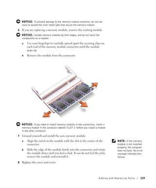 NOTICE: To prevent damage to the memory module connector, do not use
    tools to spread the inner metal tabs that secure the memory module.
6   If you are replacing a memory module, remove the existing module.
    NOTICE: Handle memory modules by their edges, and do not touch the
    components on a module.
    a   Use your fingertips to carefully spread apart the securing clips on
        each end of the memory module connector until the module
        pops up.
    b   Remove the module from the connector.




    NOTICE: If you need to install memory modules in two connectors, install a
    memory module in the connector labeled "SLOT 1" before you install a module
    in the other connector.
7   Ground yourself and install the new memory module:
    a   Align the notch in the module with the slot in the center of the              NOTE: If the memory
        connector.                                                                    module is not installed
                                                                                      properly, the computer
    b   Slide the edge of the module firmly into the connector, and rotate            does not boot. No error
        the module down until you feel a click. If you do not feel the click,         message indicates this
        remove the module and reinstall it.                                           failure.

8   Replace the cover and screw.




                                                                        Adding and Re placing Pa rts      119
 