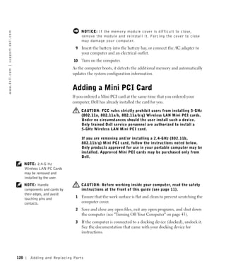 NOTICE: I f the m e m or y m odule c ov e r is dif f ic ult to c los e ,
w w w. d e l l . c o m | s u p p o r t . d e l l . c o m




                                                                                                r emove the module and reinstall it. Fo rcing the cover to close
                                                                                                may damage your computer.
                                                                                            9   Insert the battery into the battery bay, or connect the AC adapter to
                                                                                                your computer and an electrical outlet.
                                                                                           10   Turn on the computer.
                                                                                           As the computer boots, it detects the additional memory and automatically
                                                                                           updates the system configuration information.


                                                                                           Adding a Mini PCI Card
                                                                                           If you ordered a Mini PCI card at the same time that you ordered your
                                                                                           computer, Dell has already installed the card for you.

                                                                                                CAUTION: FCC rules strictly prohibit users from installing 5-GHz
                                                                                                (802.11a, 802.11a/b, 802.11a/b/g) Wireless LAN Mini PCI cards.
                                                                                                Under no circumstances should the user install such a device.
                                                                                                Only trained Dell service personnel are authorized to install a
                                                                                                5-GHz Wireless LAN Mini PCI card.

                                                                                                If you are removing and/or installing a 2.4-GHz (802.11b,
                                                                                                802.11b/g) Mini PCI card, follow the instructions noted below.
                                                                                                Only products approved for use in your portable computer may be
                                                                                                installed. Approved Mini PCI cards may be purchased only from
                                                                                                Dell.
                                                                 NOTE: 2.4-G Hz
                                                                 Wireless LAN PC Cards
                                                                 may be removed and
                                                                 installed by the user.
                                                                 NOTE: Handle                   CAUTION: Before working inside your computer, read the safety
                                                                 components and cards by        instructions at the front of this guide (see page 11).
                                                                 their edges, and avoid
                                                                 touching pins and          1   Ensure that the work surface is flat and clean to prevent scratching the
                                                                 contacts.                      computer cover.
                                                                                            2   Save and close any open files, exit any open programs, and shut down
                                                                                                the computer (see "Turning Off Your Computer" on page 43).
                                                                                            3   If the computer is connected to a docking device (docked), undock it.
                                                                                                See the documentation that came with your docking device for
                                                                                                instructions.




                                                           120      Adding and Re placing Par ts
 