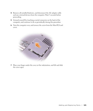 4   Remove all installed batteries, and disconnect the AC adapter cable
    and any external devices from the computer. Wait 5 seconds before
    proceeding.
5   Ground yourself by touching a metal connector on the back of the
    computer, and continue to do so periodically during this procedure.
6   Turn the computer over, and remove the screw from the Mini PCI card
    cover.




7   Place your finger under the cover at the indentation, and lift and slide
    the cover open.




                                                                      Adding and Re placing Pa rts   121
 