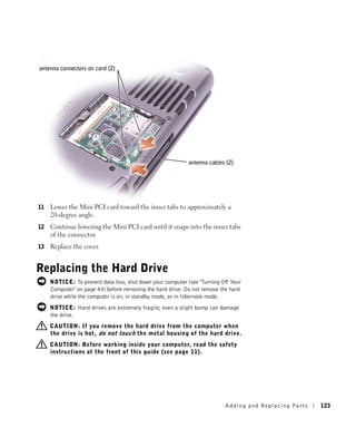 antenna connectors on card (2)




                                                            antenna cables (2)




11   Lower the Mini PCI card toward the inner tabs to approximately a
     20-degree angle.
12   Continue lowering the Mini PCI card until it snaps into the inner tabs
     of the connector.
13   Replace the cover.


Replacing the Hard Drive
     NOTICE: To prevent data loss, shut down your computer (see "Turning Off Your
     Computer" on page 43) before removing the hard drive. Do not remove the hard
     drive while the computer is on, in standby mode, or in hibernate mode.
     NOTICE: Hard drives are extremely fragile; even a slight bump can damage
     the drive.
     CAUTION: If you remove the hard drive from the computer when
     the drive is hot, do not touch the metal housing of the hard drive.
     CAUTION: Before working inside your computer, read the safety
     instructions at the front of this guide (see page 11).




                                                                          Adding and Re placing Pa rts   123
 