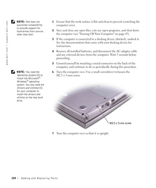 NOTE: Dell does not         1   Ensure that the work surface is flat and clean to prevent scratching the
w w w. d e l l . c o m | s u p p o r t . d e l l . c o m




                                                                 guarantee compatibility         computer cover.
                                                                 or provide support for
                                                                 hard drives from sources    2   Save and close any open files, exit any open programs, and shut down
                                                                 other than Dell.                the computer (see "Turning Off Your Computer" on page 43).
                                                                                             3   If the computer is connected to a docking device (docked), undock it.
                                                                                                 See the documentation that came with your docking device for
                                                                                                 instructions.
                                                                                             4   Remove all installed batteries, and disconnect the AC adapter cable
                                                                                                 and any external devices from the computer. Wait 5 seconds before
                                                                                                 proceeding.
                                                                                             5   Ground yourself by touching a metal connector on the back of the
                                                                                                 computer, and continue to do so periodically during this procedure.
                                                                 NOTE: You need the          6   Turn the computer over. Use a small screwdriver to loosen the
                                                                 Operating System CD to          M2.5 x 5-mm screw.
                                                                 install the Microsoft®
                                                                 Windows® operating
                                                                 system. You also need the
                                                                 Drivers and Utilities CD
                                                                 for your computer to
                                                                 install the drivers and
                                                                 utilities on the new hard
                                                                 drive.




                                                                                                                                                 M2.5 x 5-mm screw


                                                                                             7   Turn the computer over so that it is upright.




                                                           124      Adding and Re placing Par ts
 