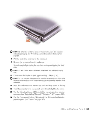 NOTICE: When the hard drive is not in the computer, store it in protective
     antistatic packaging. See "Protecting Against Electrostatic Discharge" on
     page 17.
8    Pull the hard drive cover out of the computer.
9    Remove the new drive from its packaging.
     Save the original packaging for use when storing or shipping the hard
     drive.
     NOTICE: You cannot replace your hard drive unless you open your display
     first.
10   Ensure that the display is open approximately 2.54 cm (1 in).
     NOTICE: Use firm and even pressure to slide the drive into place. If you force
     the hard drive into place using excessive force, you may damage the hard drive
     connector.
11   Press the hard drive cover into the bay until it is fully seated in the bay.
12   Turn the computer over. Use a small screwdriver to tighten the screw.
13   Use the Operating System CD to install the operating system for your
     computer (see "Reinstalling Microsoft® Windows® XP" on page 113).
14   Use the Drivers and Utilities CD to install the drivers and utilities for
     your computer (see "Drivers" on page 107).




                                                                            Adding and Re placing Pa rts   125
 