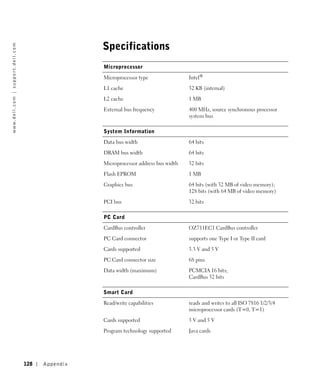 Specifications
w w w. d e l l . c o m | s u p p o r t . d e l l . c o m




                                                                            Microprocessor

                                                                            Microprocessor type                Intel®

                                                                            L1 cache                           32 KB (internal)

                                                                            L2 cache                           1 MB

                                                                            External bus frequency             400 MHz, source synchronous processor
                                                                                                               system bus

                                                                            System Information

                                                                            Data bus width                     64 bits

                                                                            DRAM bus width                     64 bits

                                                                            Microprocessor address bus width   32 bits

                                                                            Flash EPROM                        1 MB

                                                                            Graphics bus                       64 bits (with 32 MB of video memory);
                                                                                                               128 bits (with 64 MB of video memory)

                                                                            PCI bus                            32 bits

                                                                            PC Card

                                                                            CardBus controller                 OZ711EC1 CardBus controller

                                                                            PC Card connector                  supports one Type I or Type II card

                                                                            Cards supported                    3.3 V and 5 V

                                                                            PC Card connector size             68 pins

                                                                            Data width (maximum)               PCMCIA 16 bits;
                                                                                                               CardBus 32 bits

                                                                            Smart Card

                                                                            Read/write capabilities            reads and writes to all ISO 7816 1/2/3/4
                                                                                                               microprocessor cards (T=0, T=1)

                                                                            Cards supported                    3 V and 5 V

                                                                            Program technology supported       Java cards




                                                           128   Appendix
 