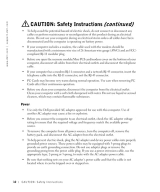w w w. d e l l . c o m | s u p p o r t . d e l l . c o m




                                                                        CAUTION: Safety Instructions (continued)
                                                                •   To help avoid the potential hazard of electric shock, do not connect or disconnect any
                                                                    cables or perform maintenance or reconfiguration of this product during an electrical
                                                                    storm. Do not use your computer during an electrical storm unless all cables have been
                                                                    disconnected and the computer is operating on battery power.
                                                                •   If your computer includes a modem, the cable used with the modem should be
                                                                    manufactured with a minimum wire size of 26 American wire gauge (AWG) and an FCC-
                                                                    compliant RJ-11 modular plug.
                                                                •   Before you open the memory module/Mini PCI card/modem cover on the bottom of your
                                                                    computer, disconnect all cables from their electrical outlets and disconnect the telephone
                                                                    cable.
                                                                •   If your computer has a modem RJ-11 connector and a network RJ-45 connector, insert the
                                                                    telephone cable into the RJ-11 connector, not the RJ-45 connector.
                                                                •   PC Cards may become very warm during normal operation. Use care when removing PC
                                                                    Cards after their continuous operation.
                                                                •   Before you clean your computer, disconnect the computer from the electrical outlet.
                                                                    Clean your computer with a soft cloth dampened with water. Do not use liquid or aerosol
                                                                    cleaners, which may contain flammable substances.

                                                                Power
                                                                •   Use only the Dell-provided AC adapter approved for use with this computer. Use of
                                                                    another AC adapter may cause a fire or explosion.
                                                                •   Before you connect the computer to an electrical outlet, check the AC adapter voltage
                                                                    rating to ensure that the required voltage and frequency match the available power
                                                                    source.
                                                                •   To remove the computer from all power sources, turn the computer off, remove the
                                                                    battery pack, and disconnect the AC adapter from the electrical outlet.
                                                                •   To help prevent electric shock, plug the AC adapter and device power cables into properly
                                                                    grounded power sources. These power cables may be equipped with 3-prong plugs to
                                                                    provide an earth grounding connection. Do not use adapter plugs or remove the
                                                                    grounding prong from the power cable plug. If you use a power extension cable, use the
                                                                    appropriate type, 2-prong or 3-prong, to mate with the AC adapter power cable.
                                                                •   Be sure that nothing rests on your AC adapter’s power cable and that the cable is not
                                                                    located where it can be tripped over or stepped on.




                                                           12   CAUTION: Safety Instr uctions
 