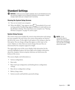 Standard Settings
     NOTICE: Unless you are an expert computer user or are directed to do so by
     Dell technical support, do not change the settings for this program. Certain
     changes might make your computer work incorrectly.

Viewing the System Setup Screens
 1   Turn on (or restart) your computer.
 2   When the DELL™ logo appears, press          immediately. If you wait
     too long and the Windows logo appears, continue to wait until you see
     the Windows desktop. Then shut down your computer (see "Turning
     Off Your Computer" on page 43) and try again.

System Setup Screens
The system setup screens display the current setup information and settings         NOTE: To see
for your computer. On each screen, the system setup options are listed at           information about a
the left of the screen. To the right of each option is the setting or value for     specific item on a system
                                                                                    setup screen, highlight the
that option. You can change settings that appear as white type on the               item and refer to the Help
screen. Options or values that you cannot change (because they are                  area on the screen.
determined by the computer) appear less bright.

The upper-right corner of the screen displays help information for the
currently highlighted option; the lower-right corner displays information
about the computer. System setup key functions are listed across the
bottom of the screen.

The screens display such information as:

 •   System configuration
 •   Boot order
 •   Boot (start-up) configuration and docking-device configuration
     settings
 •   Basic device configuration settings
 •   Battery charge status
 •   System security and hard-drive password settings




                                                                                         Appendix         135
 