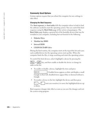 Commonly Used Options
w w w. d e l l . c o m | s u p p o r t . d e l l . c o m




                                                                            Certain options require that you reboot the computer for new settings to
                                                                            take effect.

                                                                            Changing the Boot Sequence
                                                                            The boot sequence, or boot order, tells the computer where to look to find
                                                                            the software needed to start the operating system. You can control the boot
                                                                            sequence using the Boot Order page of the system setup program. The
                                                                            Boot Order page displays a general list of the bootable devices that may be
                                                                            installed in your computer, including but not limited to the following:

                                                                             •   Diskette Drive
                                                                             •   Modular bay HDD
                                                                             •   Internal HDD
                                                                             •   CD/DVD/CD-RW drive
                                                                            During the boot routine, the computer starts at the top of the list and scans
                                                                            each enabled device for the operating system start-up files. When the
                                                                            computer finds the files, it stops searching and starts the operating system.

                                                                            To control the boot devices, select (highlight) a device by pressing the

                                                                                   or            key, and then enable or disable the device or change its
                                                                            order in the list.

                                                                             •   To enable or disable a device, highlight the item and press
                                                                                                      . Enabled items appear as white and display a small
                                                                                 triangle to their left; disabled items appear blue or dimmed without a
                                                                                 triangle.
                                                                             •   To reorder a device in the list, highlight the device and then press
                                                                                       or             (not case-sensitive) to move the highlighted device up
                                                                                 or down.
                                                                            Boot sequence changes take effect as soon as you save the changes and exit
                                                                            the system setup program.




                                                           136   Appendix
 