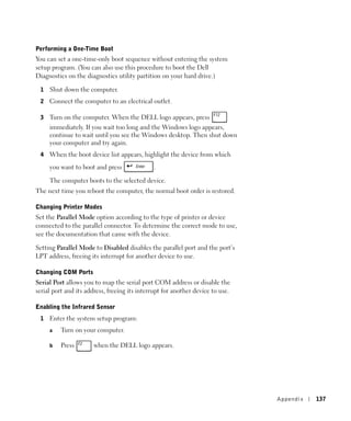 Performing a One-Time Boot
You can set a one-time-only boot sequence without entering the system
setup program. (You can also use this procedure to boot the Dell
Diagnostics on the diagnostics utility partition on your hard drive.)

 1   Shut down the computer.
 2   Connect the computer to an electrical outlet.

 3   Turn on the computer. When the DELL logo appears, press
     immediately. If you wait too long and the Windows logo appears,
     continue to wait until you see the Windows desktop. Then shut down
     your computer and try again.
 4   When the boot device list appears, highlight the device from which
     you want to boot and press               .

     The computer boots to the selected device.
The next time you reboot the computer, the normal boot order is restored.

Changing Printer Modes
Set the Parallel Mode option according to the type of printer or device
connected to the parallel connector. To determine the correct mode to use,
see the documentation that came with the device.

Setting Parallel Mode to Disabled disables the parallel port and the port’s
LPT address, freeing its interrupt for another device to use.

Changing COM Ports
Serial Port allows you to map the serial port COM address or disable the
serial port and its address, freeing its interrupt for another device to use.

Enabling the Infrared Sensor
 1   Enter the system setup program:
     a   Turn on your computer.

     b   Press         when the DELL logo appears.




                                                                                Appendix   137
 