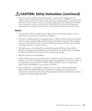 CAUTION: Safety Instructions (continued)
•   If you are using a multiple-outlet power strip, use caution when plugging the AC
    adapter’s power cable into the power strip. Some power strips may allow you to insert the
    plug incorrectly. Incorrect insertion of the power plug could result in permanent damage
    to your computer, as well as risk of electric shock and/or fire. Ensure that the ground
    prong of the power plug is inserted into the mating ground contact of the power strip.

Battery
•   Use only Dell™ battery modules that are approved for use with this computer. Use of
    other types may increase the risk of fire or explosion.
•   Do not carry a battery pack in your pocket, purse, or other container where metal objects
    (such as car keys or paper clips) could short-circuit the battery terminals. The resulting
    excessive current flow can cause extremely high temperatures and may result in damage
    to the battery pack or cause fire or burns.
•   The battery poses a burn hazard if you handle it improperly. Do not disassemble it.
    Handle a damaged or leaking battery pack with extreme care. If the battery is damaged,
    electrolyte may leak from the cells and may cause personal injury.
•   Keep the battery away from children.
•   Do not store or leave your computer or battery pack near a heat source such as a radiator,
    fireplace, stove, electric heater, or other heat-generating appliance or otherwise expose it
    to temperatures in excess of 60ºC (140ºF). When heated to excessive temperatures,
    battery cells could explode or vent, posing a risk of fire.
•   Do not dispose of your computer’s battery in a fire or with normal household waste.
    Battery cells may explode. Discard a used battery according to the manufacturer’s
    instructions or contact your local waste disposal agency for disposal instructions. Dispose
    of a spent or damaged battery promptly.




                                                           CAUTION: Safety Instr uctions           13
 