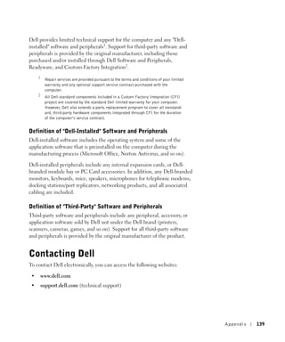 Dell provides limited technical support for the computer and any "Dell-
installed" software and peripherals1. Support for third-party software and
peripherals is provided by the original manufacturer, including those
purchased and/or installed through Dell Software and Peripherals,
Readyware, and Custom Factory Integration2.
     1
          Repair services are provided pursuant to the terms and conditions of your limited
          warranty and any optional support service contract purchased with the
          computer.
     2
          All Dell-standard components included in a Custom Factory Integration (CFI)
          project are covered by the standard Dell limited warranty for your computer.
          However, Dell also extends a parts replacement program to cover all nonstand-
          ard, third-party hardware components integrated through CFI for the duration
          of the computer’s service contract.


Definition of "Dell-Installed" Software and Peripherals
Dell-installed software includes the operating system and some of the
application software that is preinstalled on the computer during the
manufacturing process (Microsoft Office, Norton Antivirus, and so on).

Dell-installed peripherals include any internal expansion cards, or Dell-
branded module bay or PC Card accessories. In addition, any Dell-branded
monitors, keyboards, mice, speakers, microphones for telephonic modems,
docking stations/port replicators, networking products, and all associated
cabling are included.

Definition of "Third-Party" Software and Peripherals
Third-party software and peripherals include any peripheral, accessory, or
application software sold by Dell not under the Dell brand (printers,
scanners, cameras, games, and so on). Support for all third-party software
and peripherals is provided by the original manufacturer of the product.


Contacting Dell
To contact Dell electronically, you can access the following websites:

 •       www.dell.com
 •   support.dell.com (technical support)




                                                                                              Appendix   139
 