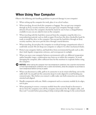 When Using Your Computer
Observe the following safe-handling guidelines to prevent damage to your computer:

 •   When setting up the computer for work, place it on a level surface.
 •   When traveling, do not check the computer as baggage. You can put your computer
     through an X-ray security machine, but never put your computer through a metal
     detector. If you have the computer checked by hand, be sure to have a charged battery
     available in case you are asked to turn on the computer.
 •   When traveling with the hard drive removed from the computer, wrap the drive in a
     nonconducting material, such as cloth or paper. If you have the drive checked by hand, be
     ready to install the drive in the computer. You can put the hard drive through an X-ray
     security machine, but never put the drive through a metal detector.
 •   When traveling, do not place the computer in overhead storage compartments where it
     could slide around. Do not drop your computer or subject it to other mechanical shocks.
 •   Protect your computer, battery, and hard drive from environmental hazards such as dirt,
     dust, food, liquids, temperature extremes, and overexposure to sunlight.
 •   When you move your computer between environments with very different temperature
     and/or humidity ranges, condensation may form on or within the computer. To avoid
     damaging the computer, allow sufficient time for the moisture to evaporate before using
     the computer.
     NOTICE: When taking the computer from low-temperature conditions into a warmer environment
     or from high-temperature conditions into a cooler environment, allow the computer to acclimate to
     room temperature before turning on power.
 •   When you disconnect a cable, pull on its connector or on its strain-relief loop, not on the
     cable itself. As you pull out the connector, keep it evenly aligned to avoid bending any
     connector pins. Also, before you connect a cable make sure both connectors are correctly
     oriented and aligned.
 •   Handle components with care. Hold a component such as a memory module by its edges,
     not its pins.
 •   When preparing to remove a memory module from the system board or disconnect a
     device from the computer, turn off the computer, disconnect the AC adapter cable, and
     then wait 5 seconds before proceeding to help avoid possible damage to the system board.




                                                                  When Using Yo ur Computer              15
 
