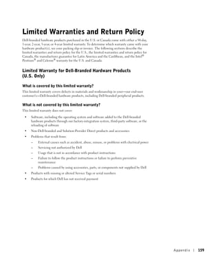 Limited Warranties and Return Policy
Dell-branded hardware products purchased in the U.S. or Canada come with either a 90-day,
1-year, 2-year, 3-year, or 4-year limited warranty. To determine which warranty came with your
hardware product(s), see your packing slip or invoice. The following sections describe the
limited warranties and return policy for the U.S., the limited warranties and return policy for
Canada, the manufacturer guarantee for Latin America and the Caribbean, and the Intel®
Pentium® and Celeron® warranty for the U.S. and Canada.


Limited Warranty for Dell-Branded Hardware Products
(U.S. Only)

What is covered by this limited warranty?
This limited warranty covers defects in materials and workmanship in your—our end-user
customer's—Dell-branded hardware products, including Dell-branded peripheral products.

What is not covered by this limited warranty?
This limited warranty does not cover:

 •    Software, including the operating system and software added to the Dell-branded
      hardware products through our factory-integration system, third-party software, or the
      reloading of software
 •    Non-Dell-branded and Solution Provider Direct products and accessories
 •    Problems that result from:
      –    External causes such as accident, abuse, misuse, or problems with electrical power
      –    Servicing not authorized by Dell
      –    Usage that is not in accordance with product instructions
      –    Failure to follow the product instructions or failure to perform preventive
           maintenance
      –    Problems caused by using accessories, parts, or components not supplied by Dell
 •    Products with missing or altered Service Tags or serial numbers
 •    Products for which Dell has not received payment




                                                                                                  Appendix   159
 