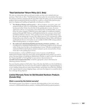 "Total Satisfaction" Return Policy (U.S. Only)
We value our relationship with you and want to make sure that you're satisfied with your
purchases. That's why we offer a "Total Satisfaction" return policy for most products that you—
the end-user customer—purchase directly from Dell. Under this policy, you may return to Dell
products that you purchased directly from Dell for a credit or a refund of the purchase price
paid, less shipping and handling and applicable restocking fees as follows:

 •    New Hardware Products and Accessories — All new hardware, accessories, parts, and
      unopened software still in its sealed package, excluding the products listed below, may
      be returned within 30 days from the date on the packing slip or invoice. To return
      applications software or an operating system that has been installed by Dell, you must
      return the entire computer. A different return policy applies to nondefective products
      purchased through Dell's Software and Peripherals division by customers of our Small
      and Medium Business divisions. Those products may be returned within 30 days from
      the date on the packing slip or invoice, but a fifteen percent (15%) restocking fee will be
      deducted from any refund or credit. The "Total Satisfaction" Return Policy and Software
      and Peripherals division return policy are not available for Dell | EMC storage products,
      EMC-branded products, or enterprise software.
 •    Reconditioned or Refurbished Dell-Branded Hardware Products and Parts — All
      reconditioned or refurbished Dell-branded server and storage products may be returned
      within 30 days from the date on the packing slip or invoice. All other reconditioned or
      refurbished Dell-branded hardware products and parts may be returned within 14 days
      of the date on the packing slip or invoice.
To return products, e-mail or call Dell customer service to receive a Credit Return
Authorization Number within the return policy period applicable to the product you want to
return. You must obtain a Credit Return Authorization Number in order to return the product.
See "Contacting Dell" or "Getting Help" in your customer documentation (or
www.dell.com/us/en/gen/contact.htm) to find the appropriate contact information for
obtaining customer assistance.

You must ship the products to Dell within 5 days of the date that Dell issues the Credit Return
Authorization Number. You must also return the products to Dell in their original packaging, in
as-new condition along with any media, documentation, and all other items that were included
in the original shipment, prepay shipping charges, and insure the shipment or accept the risk of
loss or damage during shipment.


Limited Warranty Terms for Dell-Branded Hardware Products
(Canada Only)

What is covered by this limited warranty?
This limited warranty covers defects in materials and workmanship in your—our end-user
customer's—Dell-branded hardware products, including Dell-branded peripheral products.




                                                                                                    Appendix   163
 