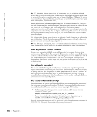 NOTE: Before you ship the product(s) to us, make sure to back up the data on the hard
w w w. d e l l . c o m | s u p p o r t . d e l l . c o m




                                                                            drive(s) and any other storage device(s) in the product(s). Remove any confidential, proprietary
                                                                            or personal information, removable media, such as floppy disks, CDs, or PC Cards. We are not
                                                                            responsible for any of your confidential, proprietary or personal information; lost or corrupted
                                                                            data; or damaged or lost removable media.

                                                                            During the remaining years following the first year of all limited warranties: We will replace
                                                                            any defective part with new or refurbished parts, if we agree that it needs to be replaced. When
                                                                            you contact us, we will require a valid credit card number at the time you request a
                                                                            replacement part, but we will not charge you for the replacement part as long as you return the
                                                                            original part to us within 30 days after we ship the replacement part to you. If we do not receive
                                                                            the original part within 30 days, we will charge to your credit card the then-current standard
                                                                            price for that part.

                                                                            We will pay to ship the part to you if you use an address in Canada. Otherwise, we will ship the
                                                                            part freight collect. We will also include a prepaid shipping container with each replacement
                                                                            part for your use in returning the replaced part to us.

                                                                            NOTE: Before you replace parts, make sure to back up the data on the hard drive(s) and any
                                                                            other storage device(s) in the product(s). We are not responsible for lost or corrupted data.

                                                                            What if I purchased a service contract?
                                                                            If your service contract is with Dell, service will be provided to you under the terms of the
                                                                            service contract. Please refer to that contract for details on how to obtain service. Dell's service
                                                                            contracts can be found online at www.dell.ca or by calling Customer Care at 1-800-847-4096. If
                                                                            you purchased through us a service contract with one of our third-party service providers,
                                                                            please refer to that contract (mailed to you with your packing slip or invoice) for details on how
                                                                            to obtain service.

                                                                            How will you fix my product?
                                                                            We use new and refurbished parts made by various manufacturers in performing warranty
                                                                            repairs and in building replacement parts and systems. Refurbished parts and systems are parts
                                                                            or systems that have been returned to Dell, some of which were never used by a customer. All
                                                                            parts and systems are inspected and tested for quality. Replacement parts and systems are
                                                                            covered for the remaining period of the limited warranty for the product you bought. Dell owns
                                                                            all parts removed from repaired products.

                                                                            May I transfer the limited warranty?
                                                                            Limited warranties on systems may be transferred if the current owner transfers ownership of
                                                                            the system and records the transfer with us. The limited warranty on Dell-branded memory
                                                                            may not be transferred. You may record your transfer by going to Dell’s website:

                                                                             •    For Canada-purchased computers (in-country transfers) and to transfer from one
                                                                                  customer to another, go to
                                                                                  www.dell.ca/ca/en/gen/topics/segtopic_ccare_nav_013_ccare.htm
                                                                             •    For out-of-country transfers (outside of the original country of purchase), go to
                                                                                  www.dell.com/us/en/biz/topics/sbtopic_ccare_nav_016_ccare.htm
                                                                            If you do not have Internet access, call Dell at 1-800-847-4096 (Home Consumer customers) or
                                                                            1-800-326-9463 (Corporate Commercial or Government customers).




                                                           166   Appendix
 