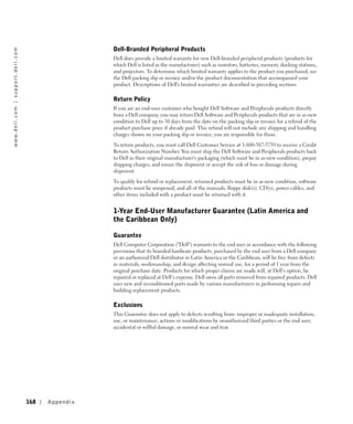 Dell-Branded Peripheral Products
w w w. d e l l . c o m | s u p p o r t . d e l l . c o m




                                                                            Dell does provide a limited warranty for new Dell-branded peripheral products (products for
                                                                            which Dell is listed as the manufacturer) such as monitors, batteries, memory, docking stations,
                                                                            and projectors. To determine which limited warranty applies to the product you purchased, see
                                                                            the Dell packing slip or invoice and/or the product documentation that accompanied your
                                                                            product. Descriptions of Dell's limited warranties are described in preceding sections.

                                                                            Return Policy
                                                                            If you are an end-user customer who bought Dell Software and Peripherals products directly
                                                                            from a Dell company, you may return Dell Software and Peripherals products that are in as-new
                                                                            condition to Dell up to 30 days from the date on the packing slip or invoice for a refund of the
                                                                            product purchase price if already paid. This refund will not include any shipping and handling
                                                                            charges shown on your packing slip or invoice; you are responsible for those.

                                                                            To return products, you must call Dell Customer Service at 1-800-387-5759 to receive a Credit
                                                                            Return Authorization Number. You must ship the Dell Software and Peripherals products back
                                                                            to Dell in their original manufacturer's packaging (which must be in as-new condition), prepay
                                                                            shipping charges, and insure the shipment or accept the risk of loss or damage during
                                                                            shipment.

                                                                            To qualify for refund or replacement, returned products must be in as-new condition, software
                                                                            products must be unopened, and all of the manuals, floppy disk(s), CD(s), power cables, and
                                                                            other items included with a product must be returned with it.


                                                                            1-Year End-User Manufacturer Guarantee (Latin America and
                                                                            the Caribbean Only)

                                                                            Guarantee
                                                                            Dell Computer Corporation ("Dell") warrants to the end user in accordance with the following
                                                                            provisions that its branded hardware products, purchased by the end user from a Dell company
                                                                            or an authorized Dell distributor in Latin America or the Caribbean, will be free from defects
                                                                            in materials, workmanship, and design affecting normal use, for a period of 1 year from the
                                                                            original purchase date. Products for which proper claims are made will, at Dell’s option, be
                                                                            repaired or replaced at Dell’s expense. Dell owns all parts removed from repaired products. Dell
                                                                            uses new and reconditioned parts made by various manufacturers in performing repairs and
                                                                            building replacement products.

                                                                            Exclusions
                                                                            This Guarantee does not apply to defects resulting from: improper or inadequate installation,
                                                                            use, or maintenance; actions or modifications by unauthorized third parties or the end user;
                                                                            accidental or willful damage; or normal wear and tear.




                                                           168   Appendix
 