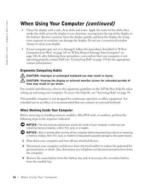 w w w. d e l l . c o m | s u p p o r t . d e l l . c o m




                                                                When Using Your Computer (continued)
                                                                 •   Clean the display with a soft, clean cloth and water. Apply the water to the cloth; then
                                                                     stroke the cloth across the display in one direction, moving from the top of the display to
                                                                     the bottom. Remove moisture from the display quickly and keep the display dry. Long-
                                                                     term exposure to moisture can damage the display. Do not use a commercial window
                                                                     cleaner to clean your display.
                                                                 •   If your computer gets wet or is damaged, follow the procedures described in "If Your
                                                                     Computer Gets Wet" on page 105 or "If You Drop or Damage Your Computer" on
                                                                     page 106. If, after following these procedures, you confirm that your computer is not
                                                                     operating properly, contact Dell (see "Contacting Dell" on page 139 for the appropriate
                                                                     contact information).

                                                                Ergonomic Computing Habits
                                                                     CAUTION: Improper or prolonged keyboard use may result in injury.
                                                                     CAUTION: Viewing the display or external monitor screen for extended periods of
                                                                     time may result in eye strain.
                                                                For comfort and efficiency, observe the ergonomic guidelines in the Tell Me How help file when
                                                                setting up and using your computer. To access the help file, see "Accessing Help" on page 98.

                                                                This portable computer is not designed for continuous operation as office equipment. For
                                                                extended use in an office, it is recommended that you connect an external keyboard.

                                                                When Working Inside Your Computer
                                                                Before removing or installing memory modules, Mini PCI cards, or modems, perform the
                                                                following steps in the sequence indicated.

                                                                     NOTICE: The only time you should ever access the inside of your computer is when you are
                                                                     installing memory modules, a Mini PCI card, or a modem.
                                                                     NOTICE: Wait 5 seconds after turning off the computer before disconnecting a device or removing
                                                                     a memory module, Mini PCI card, or modem to help prevent possible damage to the system board.
                                                                 1   Shut down your computer and turn off any attached devices.
                                                                 2   Disconnect your computer and devices from electrical outlets to reduce the potential for
                                                                     personal injury or shock. Also, disconnect any telephone or telecommunication lines from
                                                                     the computer.
                                                                 3   Remove the main battery from the battery bay and, if necessary, the secondary battery
                                                                     from the module bay.




                                                           16   When Using Yo ur Computer
 