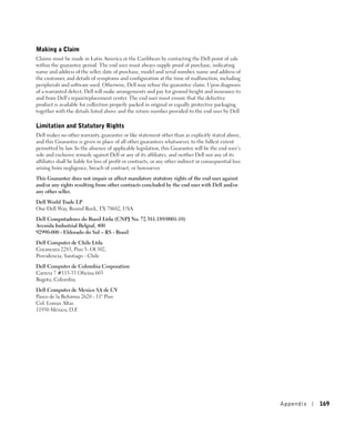 Making a Claim
Claims must be made in Latin America or the Caribbean by contacting the Dell point of sale
within the guarantee period. The end user must always supply proof of purchase, indicating
name and address of the seller, date of purchase, model and serial number, name and address of
the customer, and details of symptoms and configuration at the time of malfunction, including
peripherals and software used. Otherwise, Dell may refuse the guarantee claim. Upon diagnosis
of a warranted defect, Dell will make arrangements and pay for ground freight and insurance to
and from Dell’s repair/replacement center. The end user must ensure that the defective
product is available for collection properly packed in original or equally protective packaging
together with the details listed above and the return number provided to the end user by Dell.

Limitation and Statutory Rights
Dell makes no other warranty, guarantee or like statement other than as explicitly stated above,
and this Guarantee is given in place of all other guarantees whatsoever, to the fullest extent
permitted by law. In the absence of applicable legislation, this Guarantee will be the end user’s
sole and exclusive remedy against Dell or any of its affiliates, and neither Dell nor any of its
affiliates shall be liable for loss of profit or contracts, or any other indirect or consequential loss
arising from negligence, breach of contract, or howsoever.

This Guarantee does not impair or affect mandatory statutory rights of the end user against
and/or any rights resulting from other contracts concluded by the end user with Dell and/or
any other seller.

Dell World Trade LP
One Dell Way, Round Rock, TX 78682, USA

Dell Computadores do Brasil Ltda (CNPJ No. 72.381.189/0001-10)
Avenida Industrial Belgraf, 400
92990-000 - Eldorado do Sul – RS - Brasil

Dell Computer de Chile Ltda
Coyancura 2283, Piso 3- Of.302,
Providencia, Santiago - Chile

Dell Computer de Colombia Corporation
Carrera 7 #115-33 Oficina 603
Bogota, Colombia

Dell Computer de Mexico SA de CV
Paseo de la Reforma 2620 - 11° Piso
Col. Lomas Altas
11950 México, D.F.




                                                                                                          Appendix   169
 