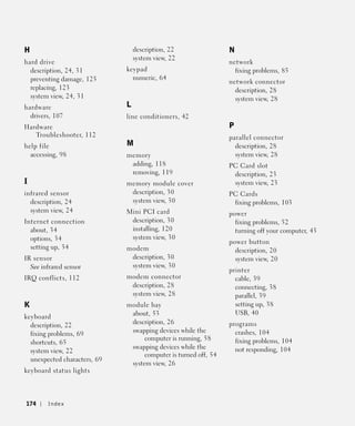 H                                 description, 22                N
                                  system view, 22
hard drive                                                       network
  description, 24, 31         keypad                               fixing problems, 85
  preventing damage, 125        numeric, 64
                                                                 network connector
  replacing, 123                                                   description, 28
  system view, 24, 31                                              system view, 28
hardware                      L
  drivers, 107                line conditioners, 42
Hardware                                                         P
   Troubleshooter, 112                                           parallel connector
help file                     M                                    description, 28
  accessing, 98               memory                               system view, 28
                               adding, 118                       PC Card slot
                               removing, 119                      description, 23
I                             memory module cover                 system view, 23
infrared sensor                description, 30                   PC Cards
  description, 24              system view, 30                    fixing problems, 103
  system view, 24             Mini PCI card                      power
Internet connection            description, 30                     fixing problems, 52
  about, 34                    installing, 120                     turning off your computer, 43
  options, 34                  system view, 30
                                                                 power button
  setting up, 34              modem                                description, 20
IR sensor                      description, 30                     system view, 20
  See infrared sensor          system view, 30
                                                                 printer
IRQ conflicts, 112            modem connector                      cable, 39
                               description, 28                     connecting, 38
                               system view, 28                     parallel, 39
K                             module bay                           setting up, 38
                               about, 53                           USB, 40
keyboard
                               description, 26                   programs
  description, 22
                               swapping devices while the          crashes, 104
  fixing problems, 69
                                    computer is running, 58        fixing problems, 104
  shortcuts, 65
                               swapping devices while the          not responding, 104
  system view, 22
                                    computer is turned off, 54
  unexpected characters, 69
                               system view, 26
keyboard status lights




174     Index
 