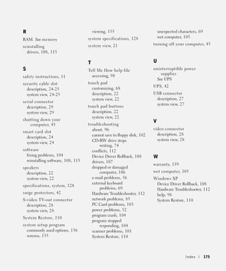 R                                       viewing, 135                        unexpected characters, 69
                                                                            wet computer, 105
RAM. See memory                     system specifications, 128
                                    system view, 21                     turning off your computer, 43
reinstalling
  drivers, 108, 113

                                    T                                   U
S                                   Tell Me How help file               uninterruptible power
                                                                            supplies
safety instructions, 11               accessing, 98
                                                                          See UPS
security cable slot                 touch pad
                                      customizing, 68                   UPS, 42
  description, 24-25
  system view, 24-25                  description, 22                   USB connector
                                      system view, 22                    description, 27
serial connector
                                    touch pad buttons                    system view, 27
  description, 29
  system view, 29                     description, 22
                                      system view, 22
shutting down your                                                      V
   computer, 43                     troubleshooting
                                      about, 96                         video connector
smart card slot
                                      cannot save to floppy disk, 102     description, 28
  description, 24
                                      CD-RW drive stops                   system view, 28
  system view, 24
                                          writing, 74
software                              conflicts, 112
  fixing problems, 104                Device Driver Rollback, 108       W
  reinstalling software, 108, 113     drivers, 107
                                                                        warranty, 159
speakers                              dropped or damaged
  description, 22                         computer, 106                 wet computer, 105
  system view, 22                     e-mail problems, 36               Windows XP
                                      external keyboard                  Device Driver Rollback, 108
specifications, system, 128
                                          problems, 69                   Hardware Troubleshooter, 112
surge protectors, 42                  Hardware Troubleshooter, 112       help, 98
S-video TV-out connector              network problems, 85               System Restore, 110
  description, 28                     PC Card problems, 103
  system view, 28                     power problems, 52
                                      program crash, 104
System Restore, 110
                                      program stopped
system setup program                      responding, 104
  commonly used options, 136          scanner problems, 101
  screens, 135                        System Restore, 110



                                                                                            Index       175
 