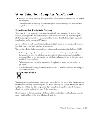 When Using Your Computer (continued)
 4   Ground yourself by touching the unpainted metal surface of the I/O panel on the back of
     the computer.
     While you work, periodically touch the I/O panel to dissipate any static electricity that
     might harm internal components.

Protecting Against Electrostatic Discharge
Static electricity can harm electronic components inside your computer. To prevent static
damage, discharge static electricity from your body before you touch any of your computer’s
electronic components, such as a memory module. You can do so by touching an unpainted
metal surface on the computer’s I/O panel.

As you continue to work inside the computer, periodically touch an I/O connector to remove
any static charge your body may have accumulated.
You can also take the following steps to prevent damage from electrostatic discharge (ESD):

 •   When unpacking a static-sensitive component from its shipping carton, do not remove
     the component from the antistatic packing material until you are ready to install the
     component. Just before unwrapping the antistatic packaging, be sure to discharge static
     electricity from your body.
 •   When transporting a sensitive component, first place it in an antistatic container or
     packaging.
 •   Handle all sensitive components in a static-safe area. If possible, use antistatic floor pads
     and workbench pads.
         Battery Disposal



Your computer uses a lithium-ion battery and a reserve battery. For instructions about replacing
the lithium-ion battery in your computer, see "Using a Battery" on page 46. The reserve battery
is a long-life battery, and it is very possible that you will never need to replace it. However,
should you need to replace it, see page 51 for instructions.

Do not dispose of the battery along with household waste. Contact your local waste disposal
agency for the address of the nearest battery deposit site.




                                                                When Using Yo ur Computer            17
 
