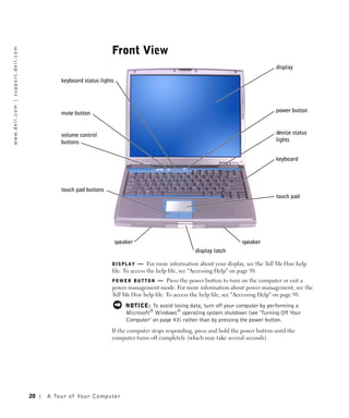 Front View
w w w. d e l l . c o m | s u p p o r t . d e l l . c o m




                                                                                                                                                                  display

                                                                      keyboard status lights




                                                                      mute button                                                                                 power button



                                                                      volume control                                                                              device status
                                                                      buttons                                                                                     lights


                                                                                                                                                                  keyboard




                                                                      touch pad buttons
                                                                                                                                                                  touch pad




                                                                                                speaker                                             speaker
                                                                                                                                 display latch

                                                                                               DISPLAY     — For more information about your display, see the Tell Me How help
                                                                                               file. To access the help file, see "Accessing Help" on page 98.
                                                                                               POWER BUTTON      — Press the power button to turn on the computer or exit a
                                                                                               power management mode. For more information about power management, see the
                                                                                               Tell Me How help file. To access the help file, see "Accessing Help" on page 98.
                                                                                                      NOTICE: To avoid losing data, turn off your computer by performing a
                                                                                                      Microsoft® Windows® operating system shutdown (see "Turning Off Your
                                                                                                      Computer" on page 43) rather than by pressing the power button.
                                                                                               If the computer stops responding, press and hold the power button until the
                                                                                               computer turns off completely (which may take several seconds).




                                                           20   A To u r o f Yo u r C o m p u t e r
 