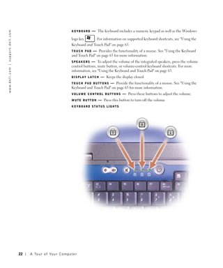 KEYBOARD     — The keyboard includes a numeric keypad as well as the Windows
w w w. d e l l . c o m | s u p p o r t . d e l l . c o m




                                                                                               logo key       . For information on supported keyboard shortcuts, see "Using the
                                                                                               Keyboard and Touch Pad" on page 63.
                                                                                               T O U C H P A D — Provides the functionality of a mouse. See "Using the Keyboard
                                                                                               and Touch Pad" on page 63 for more information.
                                                                                               SPEAKERS     — To adjust the volume of the integrated speakers, press the volume
                                                                                               control buttons, mute button, or volume-control keyboard shortcuts. For more
                                                                                               information, see "Using the Keyboard and Touch Pad" on page 63.
                                                                                               DISPLAY LATCH      — Keeps the display closed.
                                                                                               T O U C H P A D B U T T O N S — Provide the functionality of a mouse. See "Using the
                                                                                               Keyboard and Touch Pad" on page 63 for more information.
                                                                                               VOLUME CONTROL BUTTONS            — Press these buttons to adjust the volume.
                                                                                               MUTE BUTTON      — Press this button to turn off the volume.
                                                                                               KEYBOARD STATUS LIGHTS




                                                           22   A To u r o f Yo u r C o m p u t e r
 