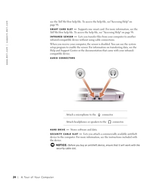 see the Tell Me How help file. To access the help file, see"Accessing Help" on
w w w. d e l l . c o m | s u p p o r t . d e l l . c o m




                                                                                               page 98.
                                                                                               S M A R T C A R D S L O T — Supports one smart card. For more information, see the
                                                                                               Tell Me How help file. To access the help file, see "Accessing Help" on page 98.
                                                                                               I N F R A R E D S E N S O R — Lets you transfer files from your computer to another
                                                                                               infrared-compatible device without using cable connections.
                                                                                               When you receive your computer, the sensor is disabled. You can use the system
                                                                                               setup program to enable the sensor. For information on transferring data, see the
                                                                                               Help and Support Center or the documentation that came with your infrared-
                                                                                               compatible device.
                                                                                               AUDIO CONNECTORS




                                                                                                               Attach a microphone to the        connector.

                                                                                                               Attach headphones or speakers to the        connector.


                                                                                               HARD DRIVE      — Stores software and data.
                                                                                               SECURITY CABLE SLOT        — Lets you attach a commercially available antitheft
                                                                                               device to the computer. For more information, see the instructions included with
                                                                                               the device.
                                                                                                      NOTICE: Before you buy an antitheft device, ensure that it will work with the
                                                                                                      security cable slot.




                                                           24   A To u r o f Yo u r C o m p u t e r
 