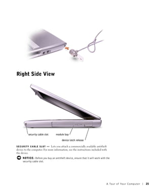 Right Side View




          security cable slot     module bay

                                        device latch release

SECURITY CABLE SLOT        — Lets you attach a commercially available antitheft
device to the computer. For more information, see the instructions included with
the device.
     NOTICE: Before you buy an antitheft device, ensure that it will work with the
     security cable slot.




                                                                               A Tour of Yo ur Computer   25
 