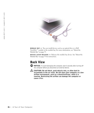 w w w. d e l l . c o m | s u p p o r t . d e l l . c o m




                                                                                               MODULE BAY    — You can install devices such as an optical drive or a Dell
                                                                                               TravelLite™ module in the module bay. For more information, see "About the
                                                                                               Module Bay" on page 53.
                                                                                               DEVICE LATCH RELEASE        — Releases the module bay device. See "About the
                                                                                               Module Bay" on page 53 for instructions.


                                                                                               Back View
                                                                                                      NOTICE: To avoid damaging the computer, wait 5 seconds after turning off
                                                                                                      the computer before you disconnect an external device.
                                                                                                      CAUTION: Do not block, push objects into, or allow dust to
                                                                                                      accumulate in the air vents. Do not store your computer in a low-
                                                                                                      airflow environment, such as a closed briefcase, while it is
                                                                                                      running. Restricting the airflow can damage the computer or
                                                                                                      cause a fire.




                                                           26   A To u r o f Yo u r C o m p u t e r
 